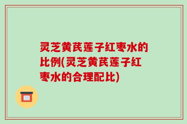 灵芝黄芪莲子红枣水的比例(灵芝黄芪莲子红枣水的合理配比)