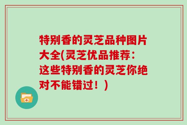 特别香的灵芝品种图片大全(灵芝优品推荐：这些特别香的灵芝你绝对不能错过！)