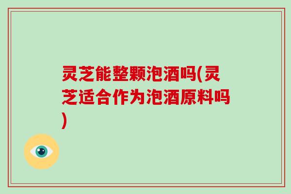 灵芝能整颗泡酒吗(灵芝适合作为泡酒原料吗)