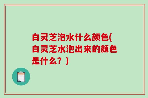 白灵芝泡水什么颜色(白灵芝水泡出来的颜色是什么？)