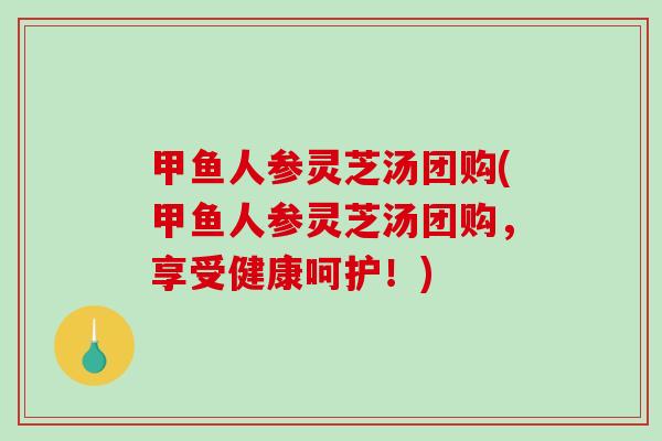 甲鱼人参灵芝汤团购(甲鱼人参灵芝汤团购，享受健康呵护！)