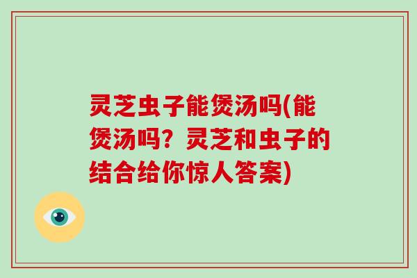 灵芝虫子能煲汤吗(能煲汤吗？灵芝和虫子的结合给你惊人答案)