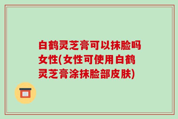 白鹤灵芝膏可以抹脸吗女性(女性可使用白鹤灵芝膏涂抹脸部)