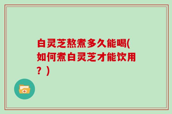 白灵芝熬煮多久能喝(如何煮白灵芝才能饮用？)