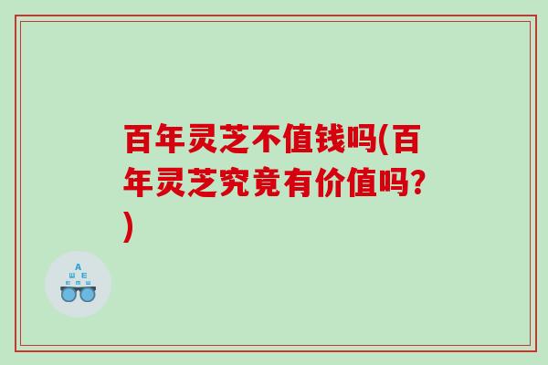 百年灵芝不值钱吗(百年灵芝究竟有价值吗？)