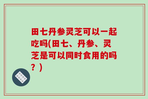 田七丹参灵芝可以一起吃吗(田七、丹参、灵芝是可以同时食用的吗?) 田七丹参灵芝可以一起吃吗(田七、丹参、灵芝是可以同时食用的吗?)
