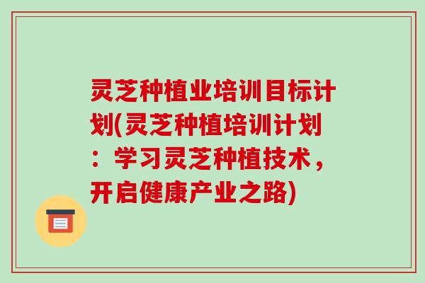 灵芝种植业培训目标计划(灵芝种植培训计划:学习灵芝种植技术,开启健康产业之路) 灵芝种植业培训目标计划(灵芝种植培训计划:学习灵芝种植技术,开启健康产业之路)
