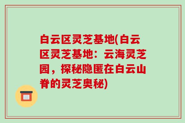 白云区灵芝基地(白云区灵芝基地：云海灵芝园，探秘隐匿在白云山脊的灵芝奥秘)