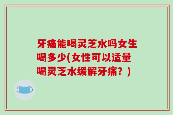 牙痛能喝灵芝水吗女生喝多少(女性可以适量喝灵芝水缓解牙痛?) 牙痛能喝灵芝水吗女生喝多少(女性可以适量喝灵芝水缓解牙痛?)