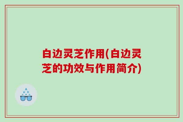 白边灵芝作用(白边灵芝的功效与作用简介)