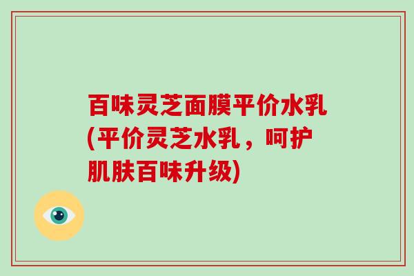 百味灵芝面膜平价水乳(平价灵芝水乳，呵护百味升级)