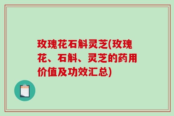 玫瑰花石斛灵芝(玫瑰花、石斛、灵芝的药用价值及功效汇总)