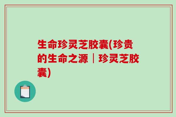 生命珍灵芝胶囊(珍贵的生命之源│珍灵芝胶囊)