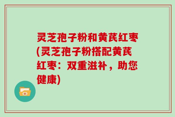 灵芝孢子粉和黄芪红枣(灵芝孢子粉搭配黄芪红枣：双重滋补，助您健康)