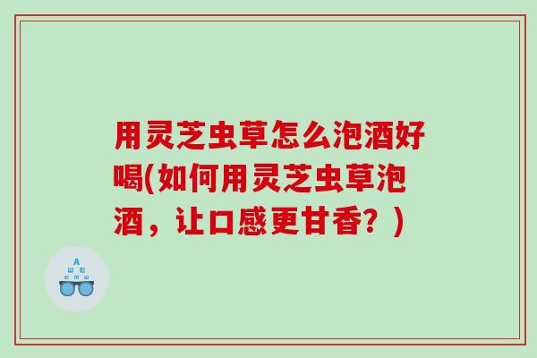 用灵芝虫草怎么泡酒好喝(如何用灵芝虫草泡酒，让口感更甘香？)
