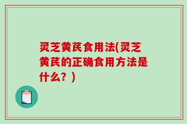 灵芝黄芪食用法(灵芝黄芪的正确食用方法是什么？)