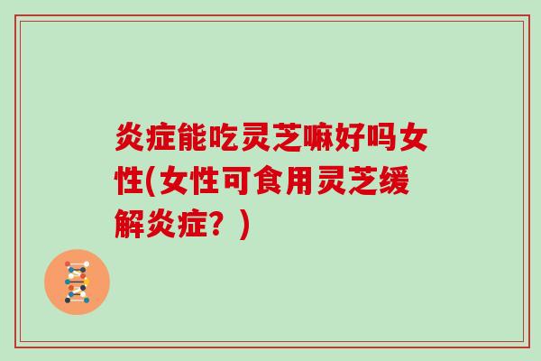 能吃灵芝嘛好吗女性(女性可食用灵芝缓解？)