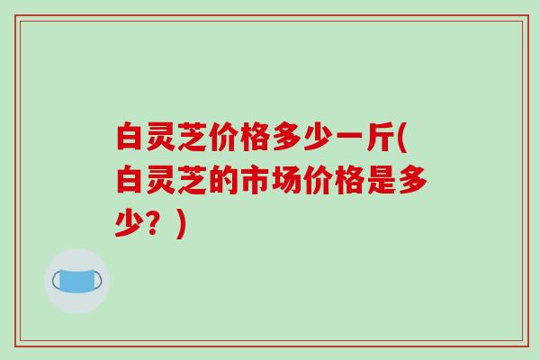 白灵芝价格多少一斤(白灵芝的市场价格是多少？)