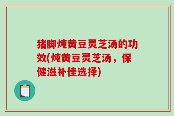 猪脚炖黄豆灵芝汤的功效(炖黄豆灵芝汤，保健滋补佳选择)