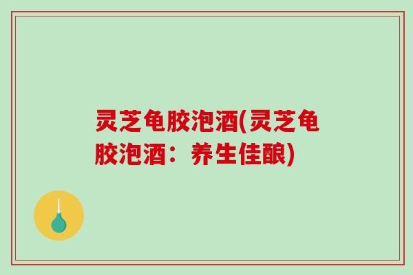 灵芝龟胶泡酒(灵芝龟胶泡酒：养生佳酿)
