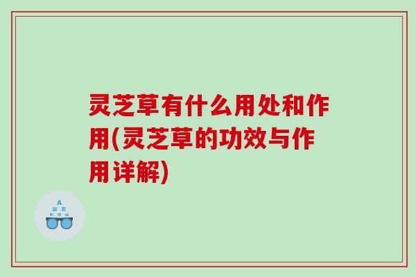 灵芝草有什么用处和作用(灵芝草的功效与作用详解)