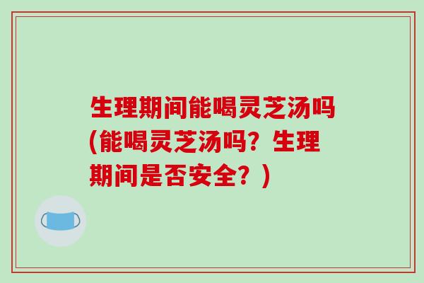生理期间能喝灵芝汤吗(能喝灵芝汤吗？生理期间是否安全？)