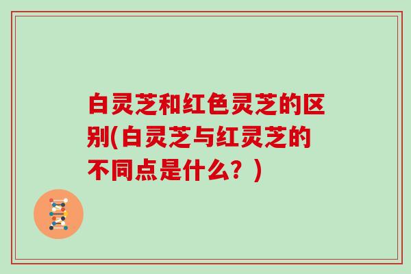 白灵芝和红色灵芝的区别(白灵芝与红灵芝的不同点是什么？)