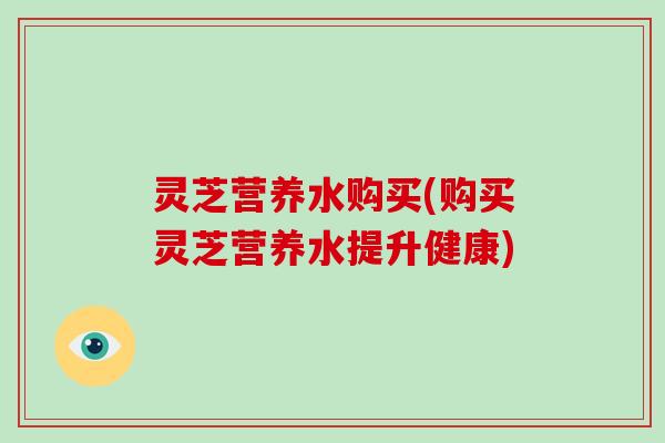 灵芝营养水购买(购买灵芝营养水提升健康)