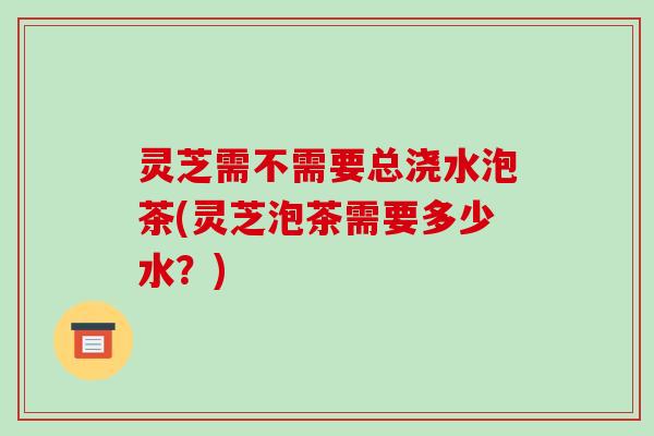 灵芝需不需要总浇水泡茶(灵芝泡茶需要多少水？)