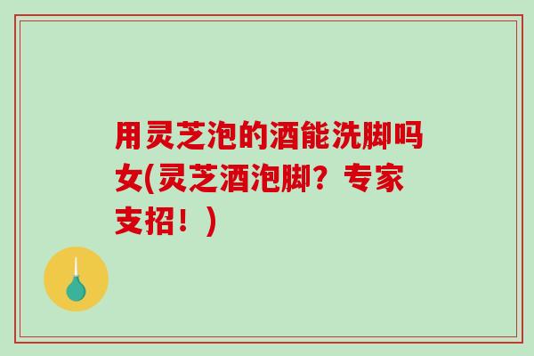 用灵芝泡的酒能洗脚吗女(灵芝酒泡脚？专家支招！)