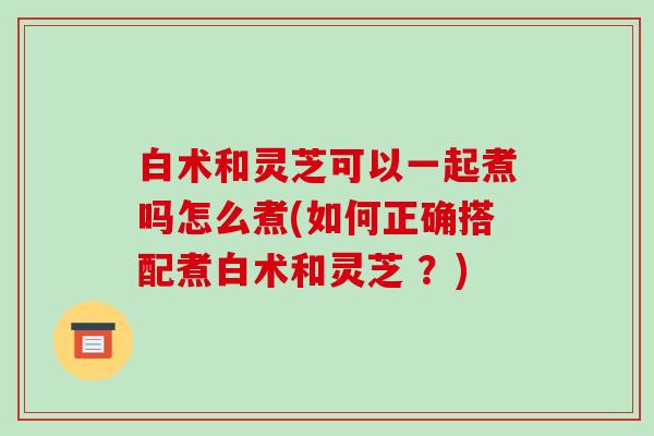 白术和灵芝可以一起煮吗怎么煮(如何正确搭配煮白术和灵芝 ？)
