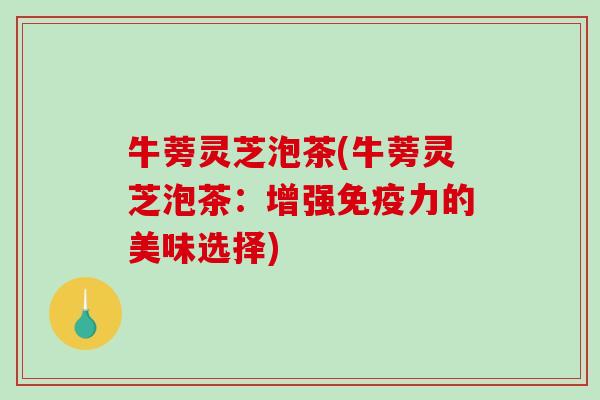 牛蒡灵芝泡茶(牛蒡灵芝泡茶:增强免疫力的美味选择) 牛蒡灵芝泡茶(牛蒡灵芝泡茶:增强免疫力的美味选择)