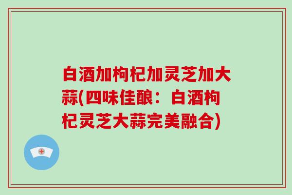 白酒加枸杞加灵芝加大蒜(四味佳酿：白酒枸杞灵芝大蒜完美融合)