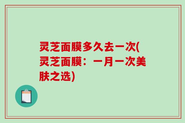 灵芝面膜多久去一次(灵芝面膜：一月一次美肤之选)