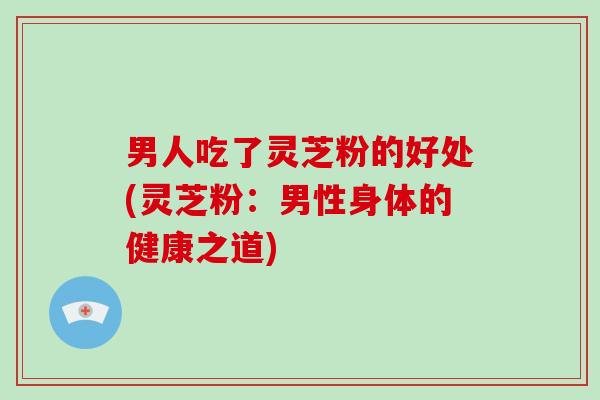 男人吃了灵芝粉的好处(灵芝粉：男性身体的健康之道)