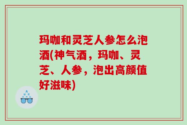 玛咖和灵芝人参怎么泡酒(神气酒，玛咖、灵芝、人参，泡出高颜值好滋味)