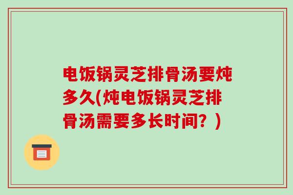 电饭锅灵芝排骨汤要炖多久(炖电饭锅灵芝排骨汤需要多长时间？)