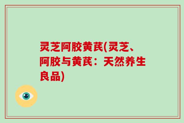 灵芝阿胶黄芪(灵芝、阿胶与黄芪：天然养生良品)
