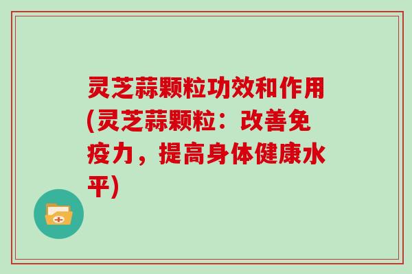 灵芝蒜颗粒功效和作用(灵芝蒜颗粒：改善免疫力，提高身体健康水平)