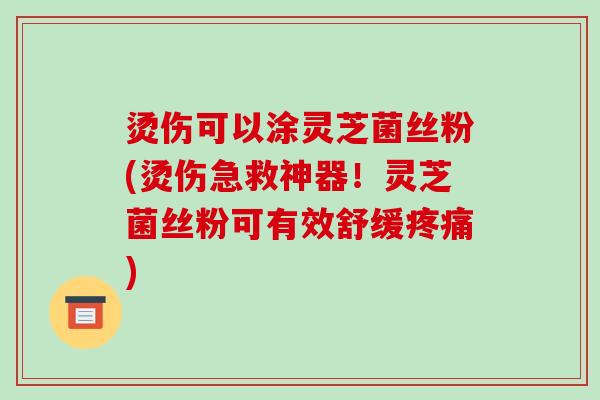 烫伤可以涂灵芝菌丝粉(烫伤急救神器！灵芝菌丝粉可有效舒缓)