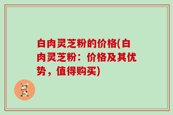 白肉灵芝粉的价格(白肉灵芝粉：价格及其优势，值得购买)