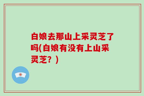 白娘去那山上采灵芝了吗(白娘有没有上山采灵芝？)