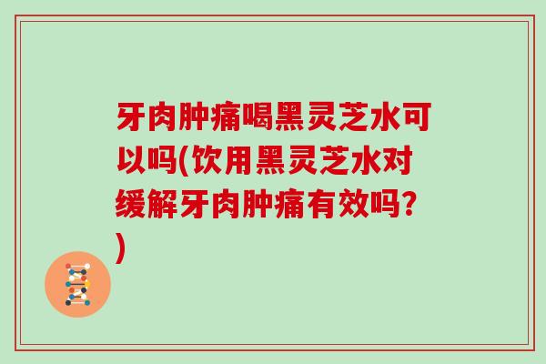 牙肉肿痛喝黑灵芝水可以吗(饮用黑灵芝水对缓解牙肉肿痛有效吗？)