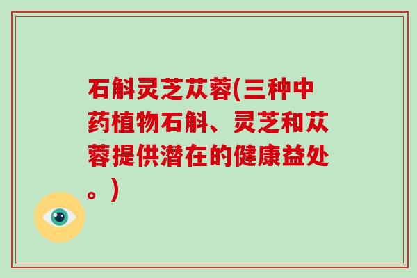 石斛灵芝苁蓉(三种植物石斛、灵芝和苁蓉提供潜在的健康益处。)
