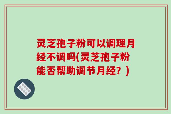 灵芝孢子粉可以调理不调吗(灵芝孢子粉能否帮助调节？)