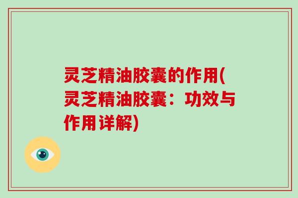 灵芝精油胶囊的作用(灵芝精油胶囊：功效与作用详解)