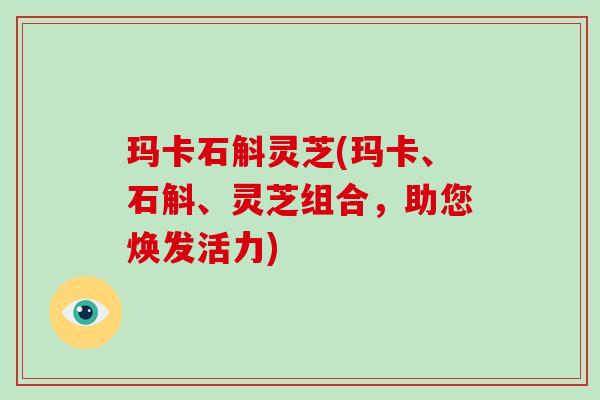 玛卡石斛灵芝(玛卡、石斛、灵芝组合，助您焕发活力)