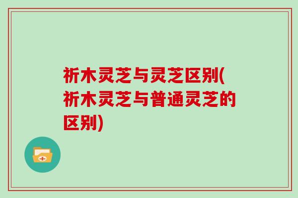祈木灵芝与灵芝区别(祈木灵芝与普通灵芝的区别)