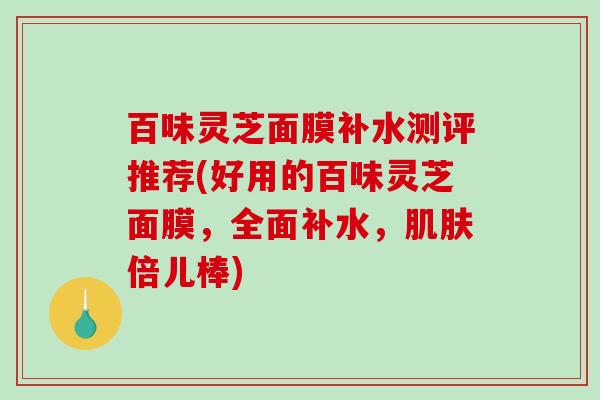 百味灵芝面膜补水测评推荐(好用的百味灵芝面膜，全面补水，倍儿棒)