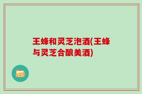 王蜂和灵芝泡酒(王蜂与灵芝合酿美酒)